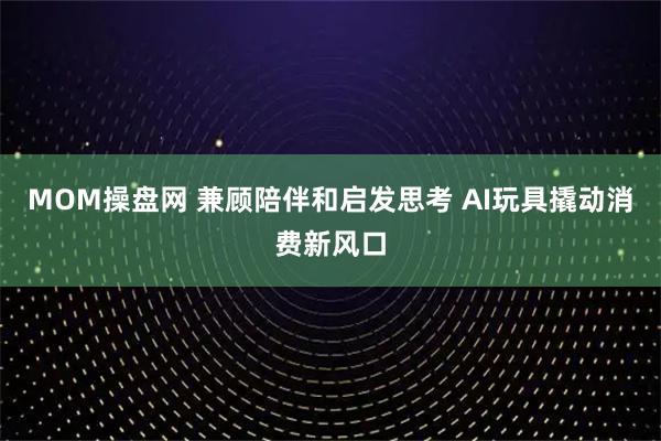 MOM操盘网 兼顾陪伴和启发思考 AI玩具撬动消费新风口