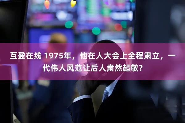互盈在线 1975年，他在人大会上全程肃立，一代伟人风范让后人肃然起敬？