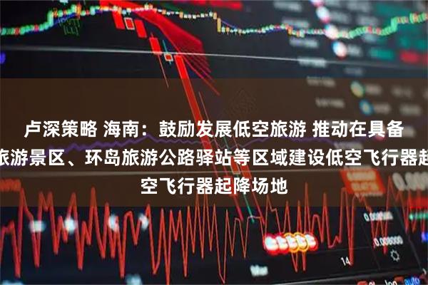 卢深策略 海南：鼓励发展低空旅游 推动在具备条件的旅游景区、环岛旅游公路驿站等区域建设低空飞行器起降场地