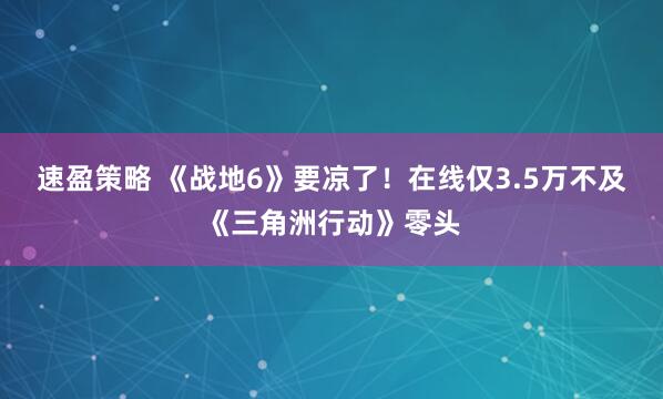 速盈策略 《战地6》要凉了！在线仅3.5万不及《三角洲行动》零头