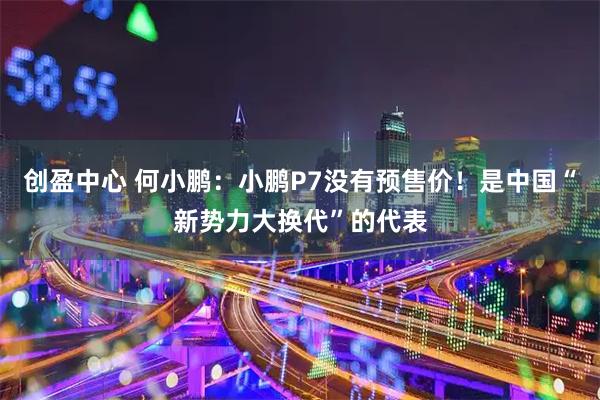 创盈中心 何小鹏：小鹏P7没有预售价！是中国“新势力大换代”的代表