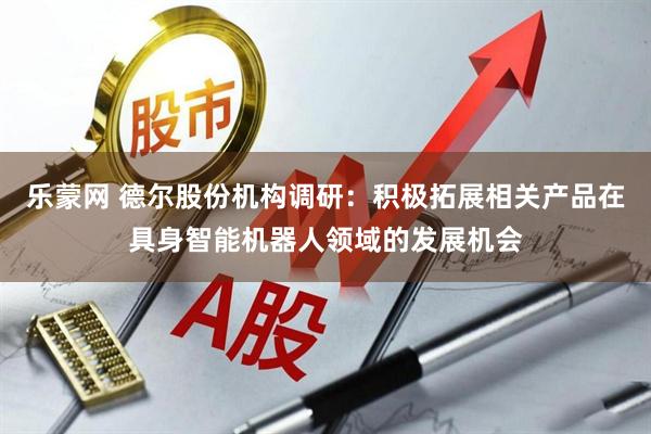 乐蒙网 德尔股份机构调研：积极拓展相关产品在具身智能机器人领域的发展机会
