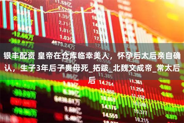 银丰配资 皇帝在仓库临幸美人，怀孕后太后亲自确认，生子3年后子贵母死_拓跋_北魏文成帝_常太后