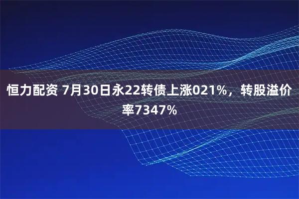 恒力配资 7月30日永22转债上涨021%，转股溢价率7347%