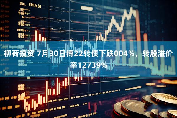 柳荷投资 7月30日博22转债下跌004%，转股溢价率12739%