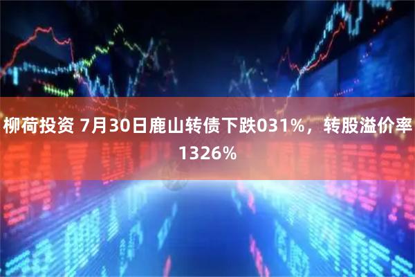 柳荷投资 7月30日鹿山转债下跌031%，转股溢价率1326%