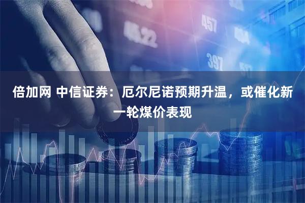 倍加网 中信证券：厄尔尼诺预期升温，或催化新一轮煤价表现