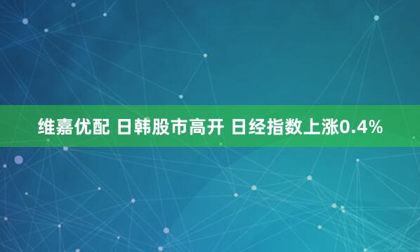 维嘉优配 日韩股市高开 日经指数上涨0.4%