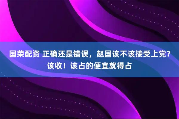 国荣配资 正确还是错误，赵国该不该接受上党？该收！该占的便宜就得占
