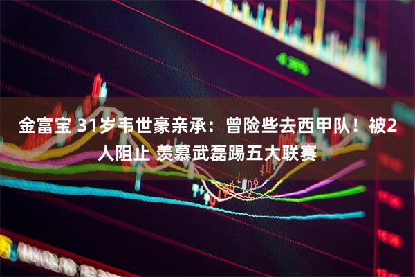 金富宝 31岁韦世豪亲承：曾险些去西甲队！被2人阻止 羡慕武磊踢五大联赛