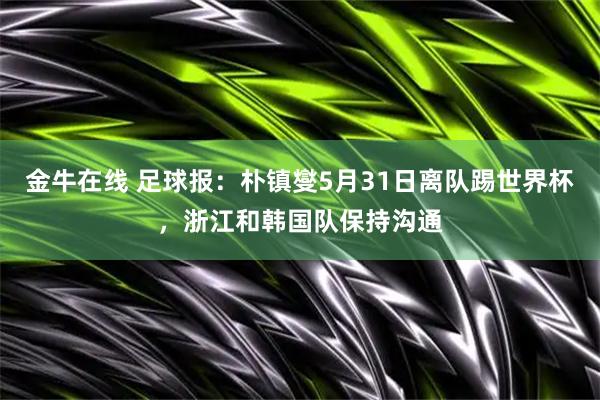 金牛在线 足球报：朴镇燮5月31日离队踢世界杯，浙江和韩国队保持沟通