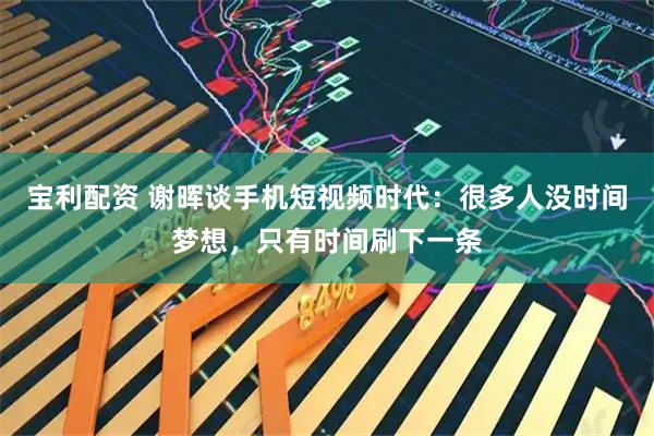 宝利配资 谢晖谈手机短视频时代：很多人没时间梦想，只有时间刷下一条