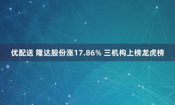 优配送 隆达股份涨17.86% 三机构上榜龙虎榜