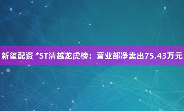 新玺配资 *ST清越龙虎榜:营业部净卖出75.43万元