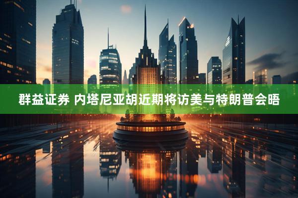 群益证券 内塔尼亚胡近期将访美与特朗普会晤