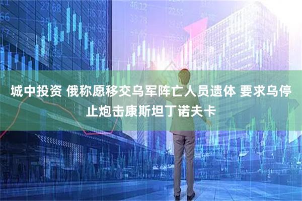 城中投资 俄称愿移交乌军阵亡人员遗体 要求乌停止炮击康斯坦丁诺夫卡