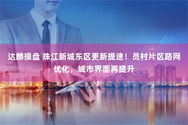 达麟操盘 珠江新城东区更新提速！员村片区路网优化，城市界面再提升