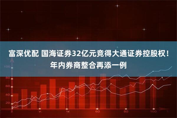 富深优配 国海证券32亿元竞得大通证券控股权！年内券商整合再添一例