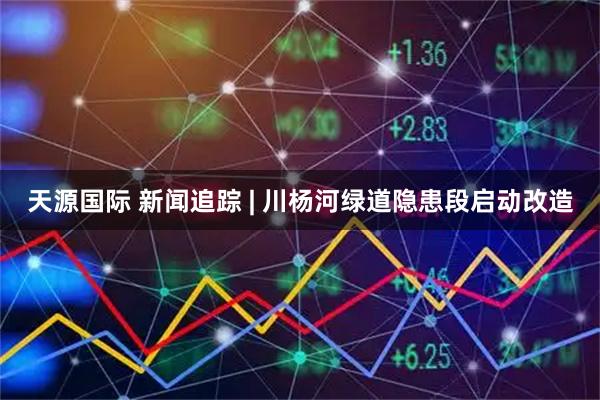 天源国际 新闻追踪 | 川杨河绿道隐患段启动改造
